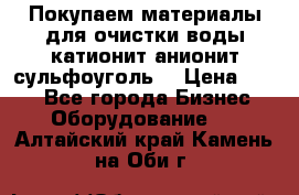   Покупаем материалы для очистки воды катионит анионит сульфоуголь  › Цена ­ 100 - Все города Бизнес » Оборудование   . Алтайский край,Камень-на-Оби г.